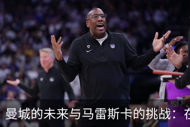 曼城的未来与马雷斯卡的挑战：在风暴中心的冷静应对