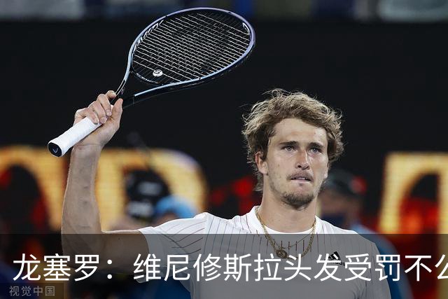 龙塞罗：维尼修斯拉头发受罚不公，裁判标准亟待反思